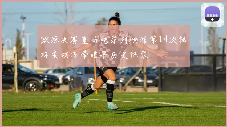 欧冠决赛皇马绝杀利物浦第14次捧杯安切洛蒂追平历史纪录