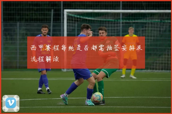 西甲赛程每轮是否都需抽签安排及流程解读