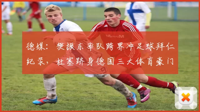 德媒:樊振东率队跨界冲足球拜仁纪录,杜塞跻身德国三大体育豪门