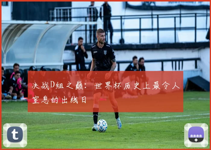 决战D组之巅：世界杯历史上最令人窒息的出线日
