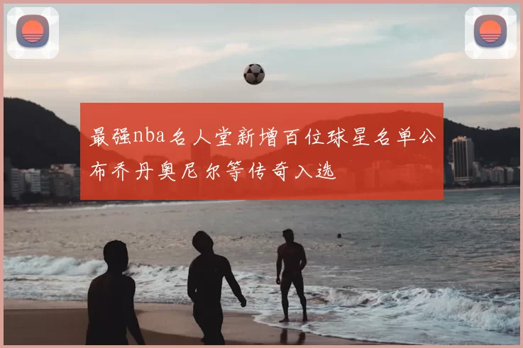 最强nba名人堂新增百位球星名单公布乔丹奥尼尔等传奇入选