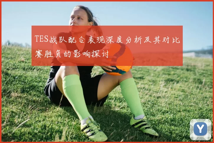 TES战队配合表现深度分析及其对比赛胜负的影响探讨