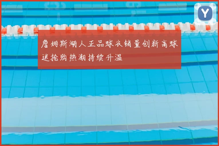 詹姆斯湖人正品球衣销量创新高球迷抢购热潮持续升温