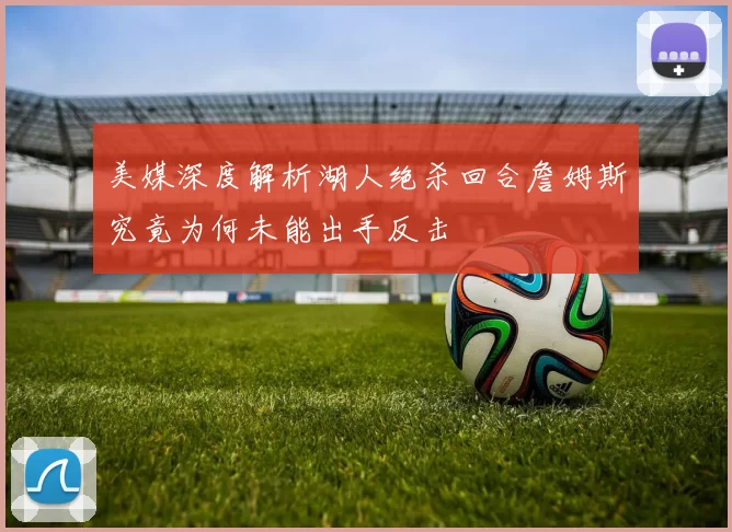 美媒深度解析湖人绝杀回合詹姆斯究竟为何未能出手反击