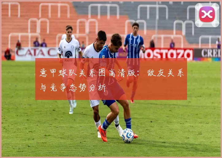 意甲球队关系图高清版：敌友关系与竞争态势分析