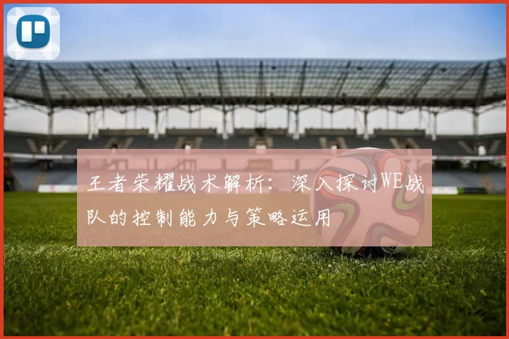 王者荣耀战术解析：深入探讨WE战队的控制能力与策略运用