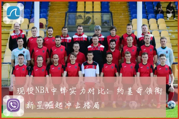 现役NBA中锋实力对比:约基奇领衔,新星崛起冲击格局