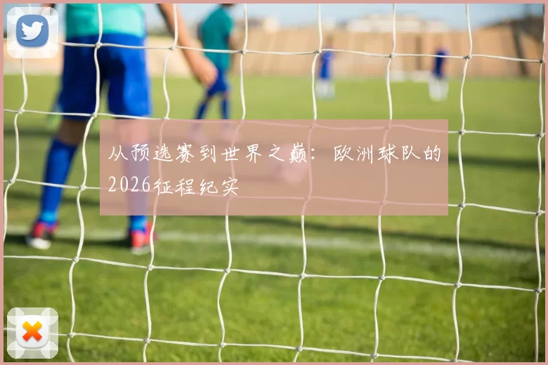 从预选赛到世界之巅：欧洲球队的2026征程纪实