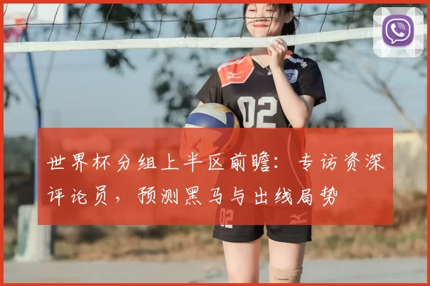 世界杯分组上半区前瞻：专访资深评论员，预测黑马与出线局势