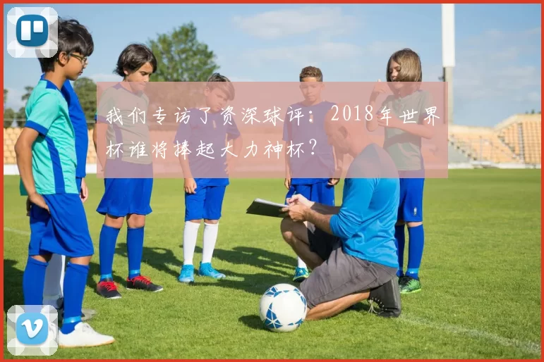 我们专访了资深球评:2018年世界杯谁将捧起大力神杯?