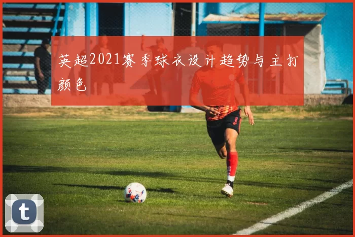 英超2021赛季球衣设计趋势与主打颜色