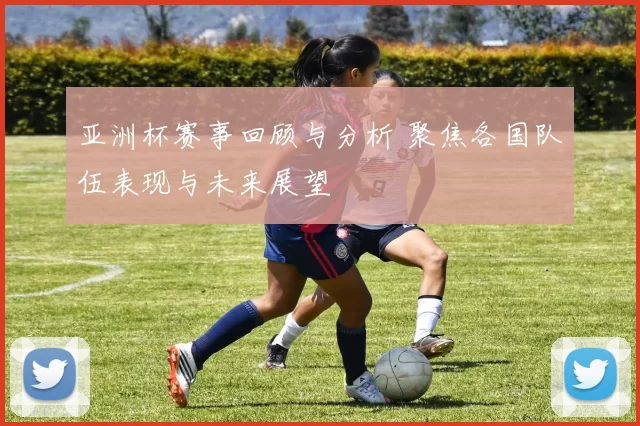 亚洲杯赛事回顾与分析 聚焦各国队伍表现与未来展望