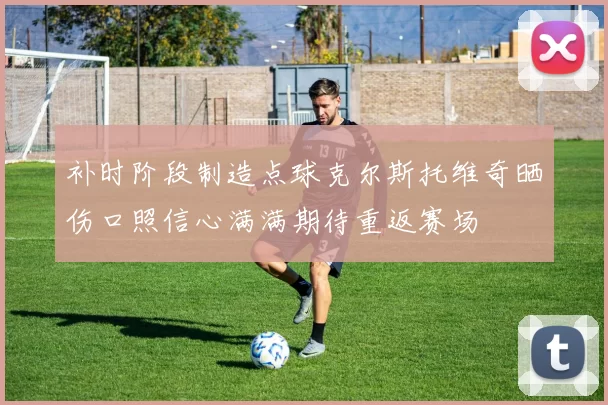 补时阶段制造点球克尔斯托维奇晒伤口照信心满满期待重返赛场