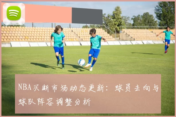 NBA买断市场动态更新：球员去向与球队阵容调整分析