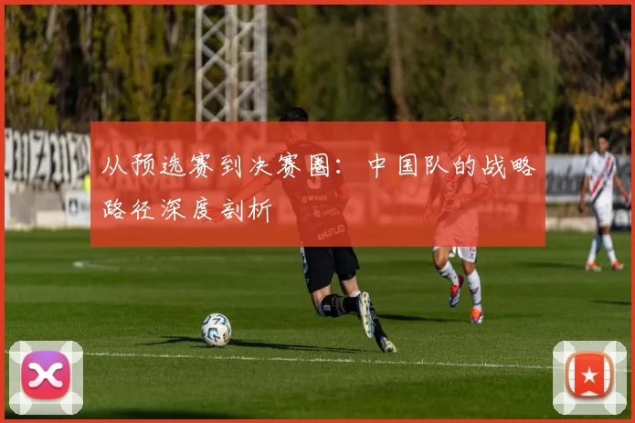 从预选赛到决赛圈：中国队的战略路径深度剖析