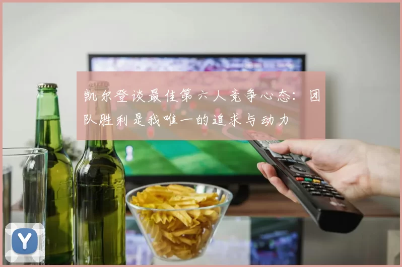 凯尔登谈最佳第六人竞争心态：团队胜利是我唯一的追求与动力