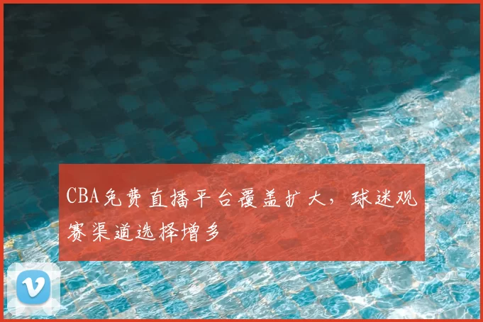 CBA免费直播平台覆盖扩大,球迷观赛渠道选择增多