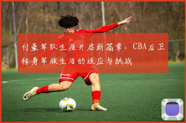 付豪军队生涯开启新篇章，CBA后卫转身军旅生活的适应与挑战