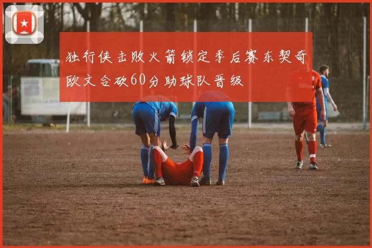 独行侠击败火箭锁定季后赛东契奇欧文合砍60分助球队晋级