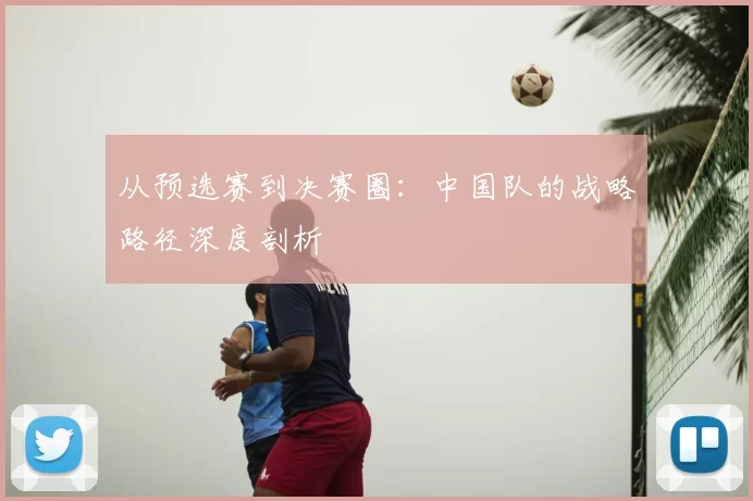 从预选赛到决赛圈：中国队的战略路径深度剖析