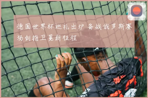 德国世界杯巡礼出炉 备战俄罗斯赛场剑指卫冕新征程