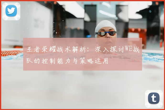 王者荣耀战术解析：深入探讨WE战队的控制能力与策略运用